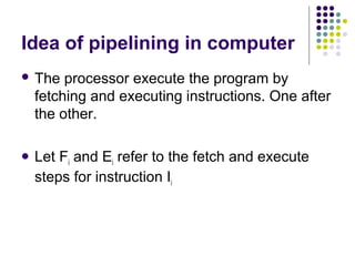 Idea of pipelining in computer
 The processor execute the program by
fetching and executing instructions. One after
the other.
 Let Fi and Ei refer to the fetch and execute
steps for instruction Ii
 
