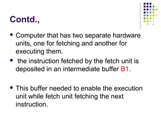 Contd.,
 Computer that has two separate hardware
units, one for fetching and another for
executing them.
 the instruction fetched by the fetch unit is
deposited in an intermediate buffer B1.
 This buffer needed to enable the execution
unit while fetch unit fetching the next
instruction.
 