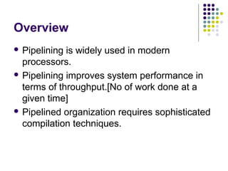 Overview
 Pipelining is widely used in modern
processors.
 Pipelining improves system performance in
terms of throughput.[No of work done at a
given time]
 Pipelined organization requires sophisticated
compilation techniques.
 