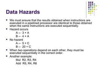 Data Hazards
 We must ensure that the results obtained when instructions are
executed in a pipelined processor are identical to those obtained
when the same instructions are executed sequentially.
 Hazard occurs
A ← 3 + A
B ← 4 × A
 No hazard
A ← 5 × C
B ← 20 + C
 When two operations depend on each other, they must be
executed sequentially in the correct order.
 Another example:
Mul R2, R3, R4
Add R5, R4, R6
 