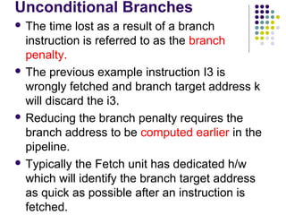 Unconditional Branches
 The time lost as a result of a branch
instruction is referred to as the branch
penalty.
 The previous example instruction I3 is
wrongly fetched and branch target address k
will discard the i3.
 Reducing the branch penalty requires the
branch address to be computed earlier in the
pipeline.
 Typically the Fetch unit has dedicated h/w
which will identify the branch target address
as quick as possible after an instruction is
fetched.
 
