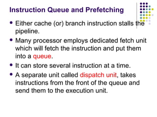 Instruction Queue and Prefetching
 Either cache (or) branch instruction stalls the
pipeline.
 Many processor employs dedicated fetch unit
which will fetch the instruction and put them
into a queue.
 It can store several instruction at a time.
 A separate unit called dispatch unit, takes
instructions from the front of the queue and
send them to the execution unit.
 