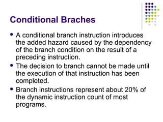 Conditional Braches
 A conditional branch instruction introduces
the added hazard caused by the dependency
of the branch condition on the result of a
preceding instruction.
 The decision to branch cannot be made until
the execution of that instruction has been
completed.
 Branch instructions represent about 20% of
the dynamic instruction count of most
programs.
 