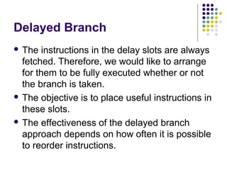 Delayed Branch
 The instructions in the delay slots are always
fetched. Therefore, we would like to arrange
for them to be fully executed whether or not
the branch is taken.
 The objective is to place useful instructions in
these slots.
 The effectiveness of the delayed branch
approach depends on how often it is possible
to reorder instructions.
 