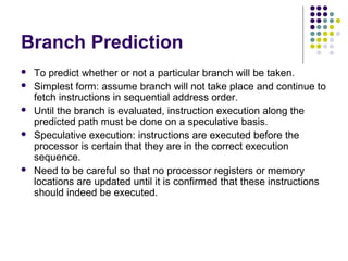 Branch Prediction
 To predict whether or not a particular branch will be taken.
 Simplest form: assume branch will not take place and continue to
fetch instructions in sequential address order.
 Until the branch is evaluated, instruction execution along the
predicted path must be done on a speculative basis.
 Speculative execution: instructions are executed before the
processor is certain that they are in the correct execution
sequence.
 Need to be careful so that no processor registers or memory
locations are updated until it is confirmed that these instructions
should indeed be executed.
 