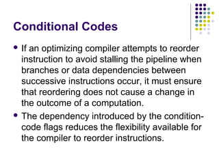 Conditional Codes
 If an optimizing compiler attempts to reorder
instruction to avoid stalling the pipeline when
branches or data dependencies between
successive instructions occur, it must ensure
that reordering does not cause a change in
the outcome of a computation.
 The dependency introduced by the condition-
code flags reduces the flexibility available for
the compiler to reorder instructions.
 
