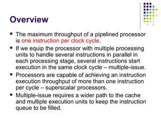 Overview
 The maximum throughput of a pipelined processor
is one instruction per clock cycle.
 If we equip the processor with multiple processing
units to handle several instructions in parallel in
each processing stage, several instructions start
execution in the same clock cycle – multiple-issue.
 Processors are capable of achieving an instruction
execution throughput of more than one instruction
per cycle – superscalar processors.
 Multiple-issue requires a wider path to the cache
and multiple execution units to keep the instruction
queue to be filled.
 