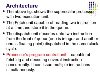 Architecture
 The above fig. shows the superscalar processor
with two execution unit.
 The Fetch unit capable of reading two instruction
at a time and store it in the queue.
 The dispatch unit decodes upto two instruction
from the front of queue(one is integer and another
one is floating point) dispatched in the same clock
cycle.
 Processor’s program control unit – capable of
fetching and decoding several instruction
concurrently. It can issue multiple instructions
simultaneously.
 