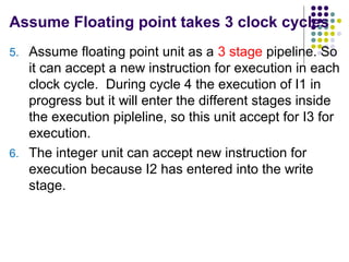 Assume Floating point takes 3 clock cycles
5. Assume floating point unit as a 3 stage pipeline. So
it can accept a new instruction for execution in each
clock cycle. During cycle 4 the execution of I1 in
progress but it will enter the different stages inside
the execution pipleline, so this unit accept for I3 for
execution.
6. The integer unit can accept new instruction for
execution because I2 has entered into the write
stage.
 