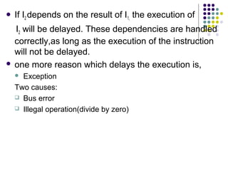  If I2 depends on the result of I1, the execution of
I2 will be delayed. These dependencies are handled
correctly,as long as the execution of the instruction
will not be delayed.
 one more reason which delays the execution is,
 Exception
Two causes:
 Bus error
 Illegal operation(divide by zero)
 