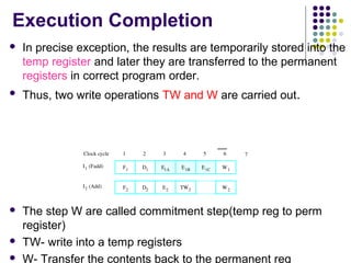 Execution Completion
 In precise exception, the results are temporarily stored into the
temp register and later they are transferred to the permanent
registers in correct program order.
 Thus, two write operations TW and W are carried out.
 The step W are called commitment step(temp reg to perm
register)
 TW- write into a temp registers
 W- Transfer the contents back to the permanent reg
I1 (Fadd) D1
D2
E1A E1B E1C
E2
W1
W2
I2 (Add)
1 2 3 4 5 6Clock cycle
TW2
7
F1
F2
 