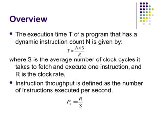 Overview
 The execution time T of a program that has a
dynamic instruction count N is given by:
where S is the average number of clock cycles it
takes to fetch and execute one instruction, and
R is the clock rate.
 Instruction throughput is defined as the number
of instructions executed per second.
R
SN
T
×
=
S
R
Ps =
 