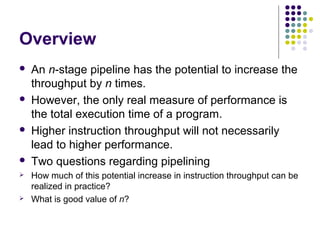 Overview
 An n-stage pipeline has the potential to increase the
throughput by n times.
 However, the only real measure of performance is
the total execution time of a program.
 Higher instruction throughput will not necessarily
lead to higher performance.
 Two questions regarding pipelining
 How much of this potential increase in instruction throughput can be
realized in practice?
 What is good value of n?
 