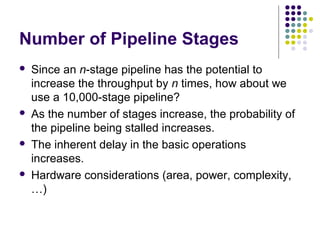 Number of Pipeline Stages
 Since an n-stage pipeline has the potential to
increase the throughput by n times, how about we
use a 10,000-stage pipeline?
 As the number of stages increase, the probability of
the pipeline being stalled increases.
 The inherent delay in the basic operations
increases.
 Hardware considerations (area, power, complexity,
…)
 