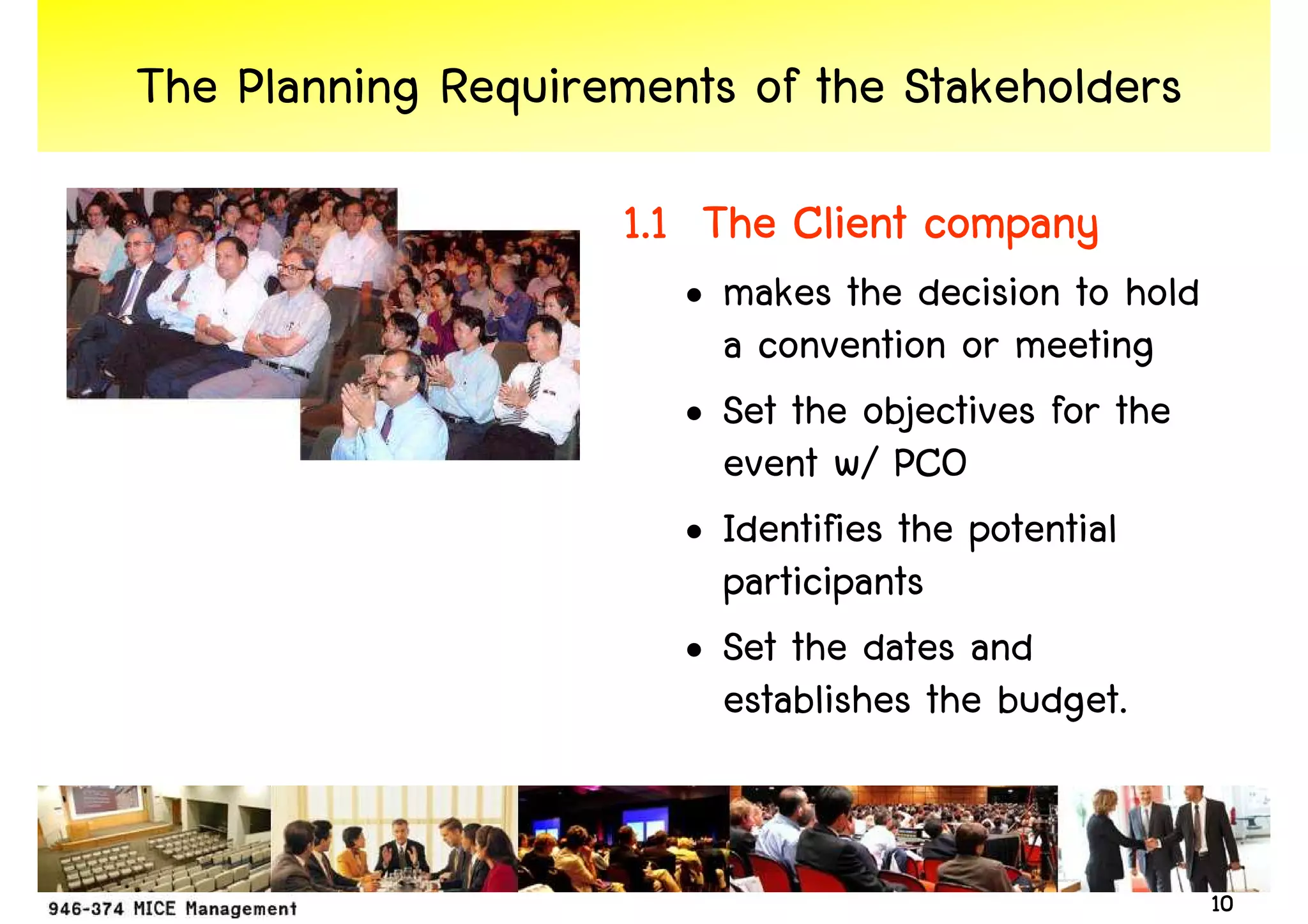 The Planning Requirements of the Stakeholders
                    1.1 The Client company
                       • makes the decision to hold
                         a convention or meeting
                       • Set the objectives for the
                         event w/ PCO
                       • Identifies the potential
                         participants
                       • Set the dates and
                         establishes the budget.


                                                      10
 