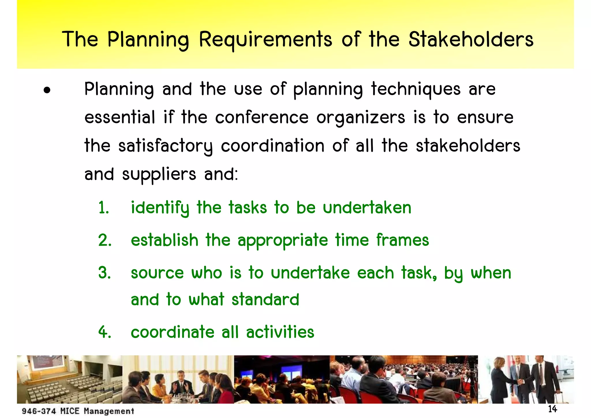 The Planning Requirements of the Stakeholders
•     Planning and the use of planning techniques are
      essential if the conference organizers is to ensure
      the satisfactory coordination of all the stakeholders
      and suppliers and:
       1. identify the tasks to be undertaken
       2. establish the appropriate time frames
       3. source who is to undertake each task, by when
                                            task,
          and to what standard
       4. coordinate all activities

                                                              14
 