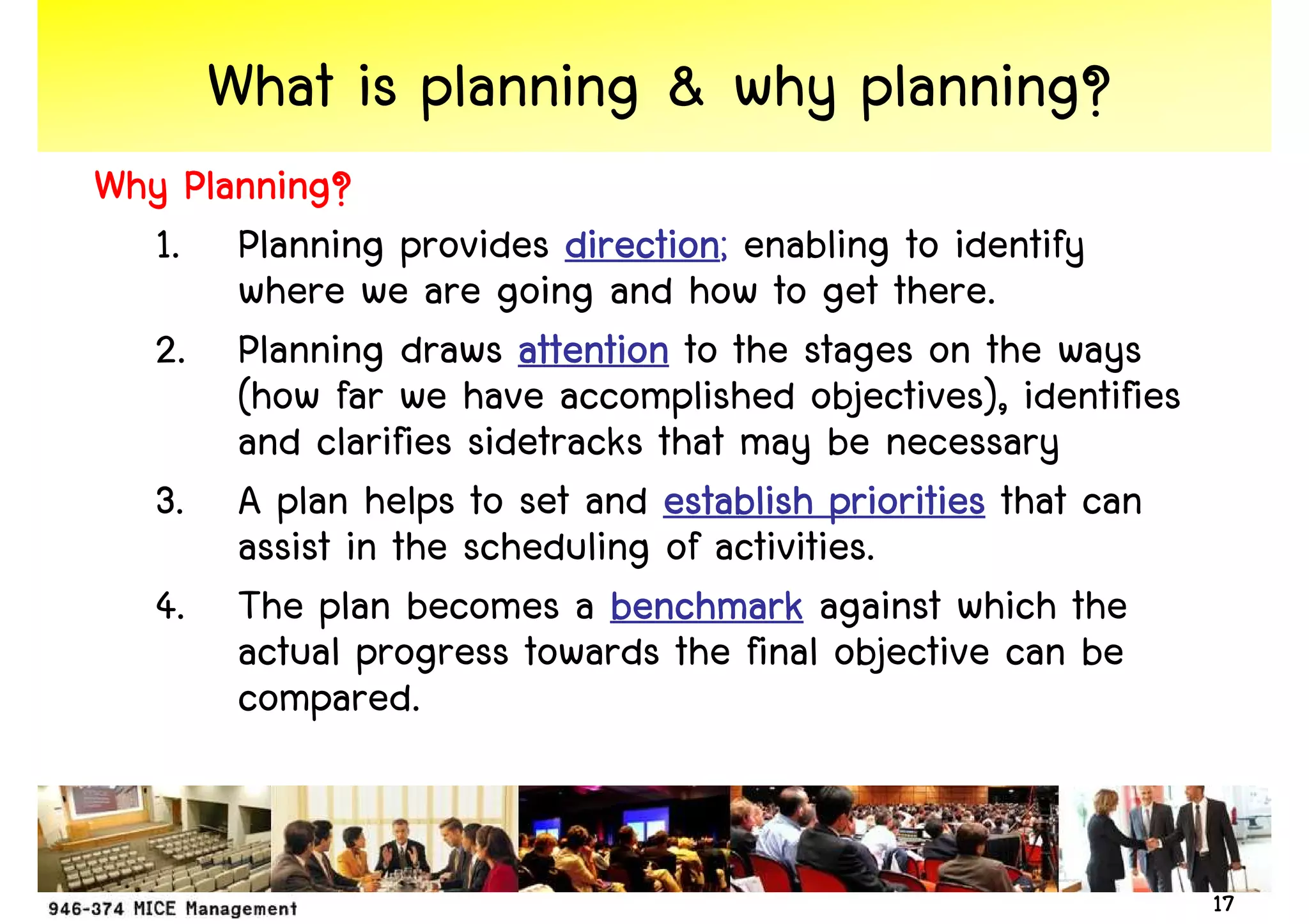 What is planning & why planning?
Why Planning?
  1. Planning provides direction enabling to identify
                           direction;
       where we are going and how to get there.
  2. Planning draws attention to the stages on the ways
       (how far we have accomplished objectives), identifies
       and clarifies sidetracks that may be necessary
  3. A plan helps to set and establish priorities that can
       assist in the scheduling of activities.
  4. The plan becomes a benchmark against which the
       actual progress towards the final objective can be
       compared.


                                                               17
 