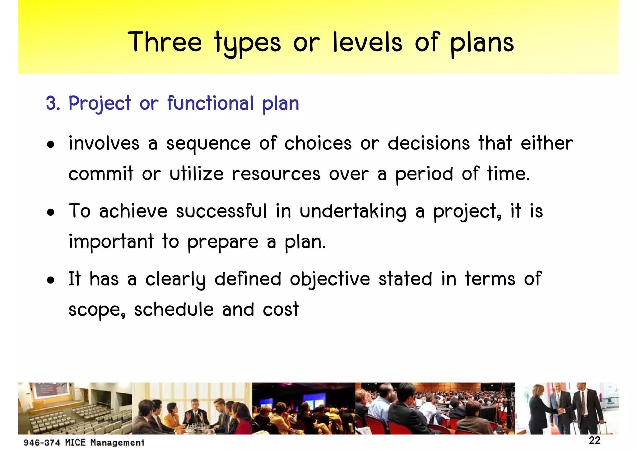 Three types or levels of plans
3. Project or functional plan
• involves a sequence of choices or decisions that either
   commit or utilize resources over a period of time.
• To achieve successful in undertaking a project, it is
   important to prepare a plan.
• It has a clearly defined objective stated in terms of
   scope, schedule and cost



                                                            22
 
