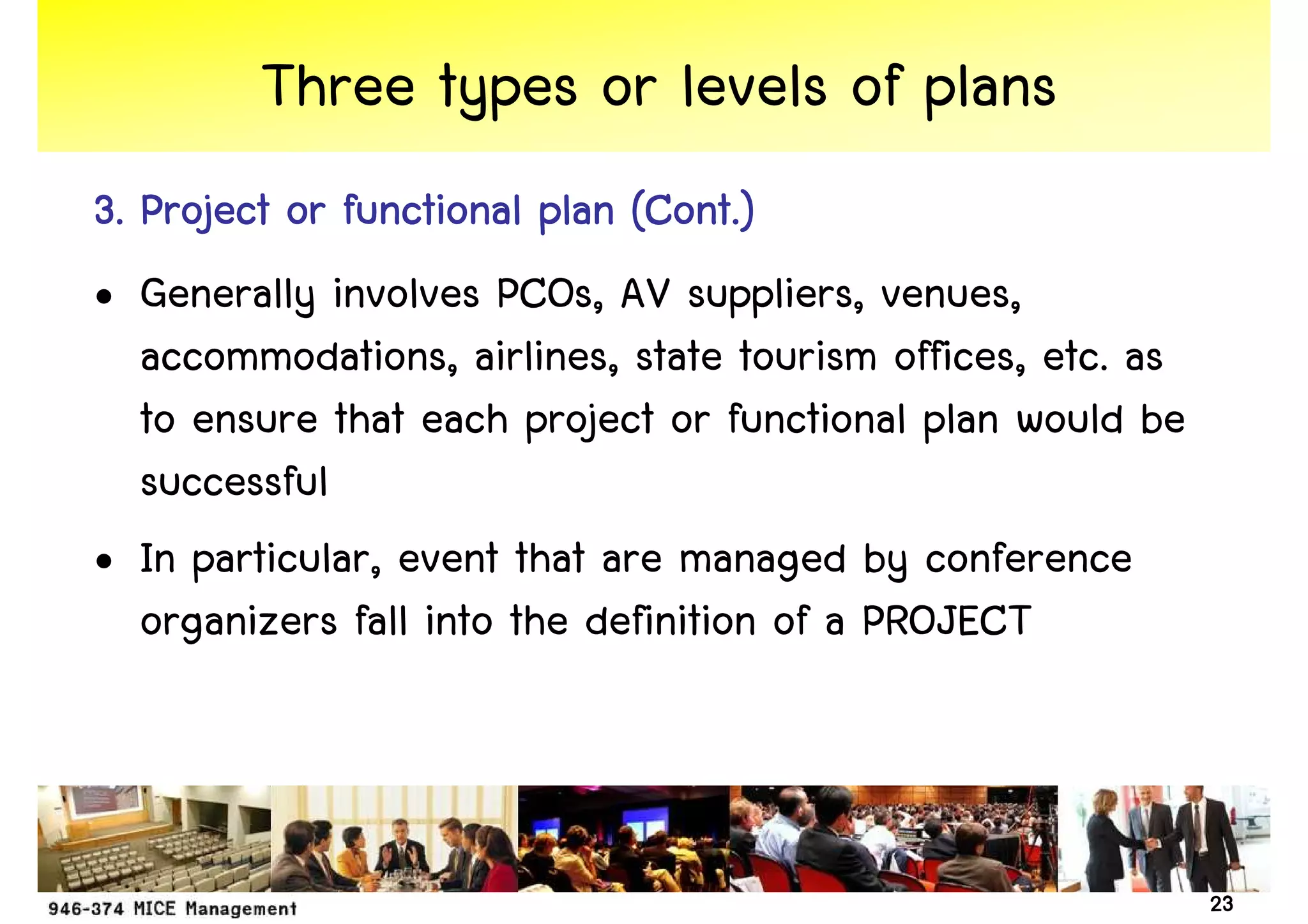 Three types or levels of plans
3. Project or functional plan (Cont.)
• Generally involves PCOs, AV suppliers, venues,
   accommodations, airlines, state tourism offices, etc. as
   to ensure that each project or functional plan would be
   successful
• In particular, event that are managed by conference
   organizers fall into the definition of a PROJECT



                                                              23
 