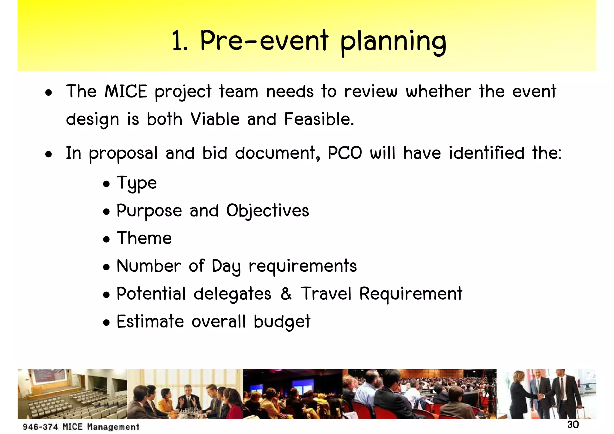 1. Pre-event planning
• The MICE project team needs to review whether the event
  design is both Viable and Feasible.
• In proposal and bid document, PCO will have identified the:
      • Type
      • Purpose and Objectives
      • Theme
      • Number of Day requirements
      • Potential delegates & Travel Requirement
      • Estimate overall budget


                                                                30
 