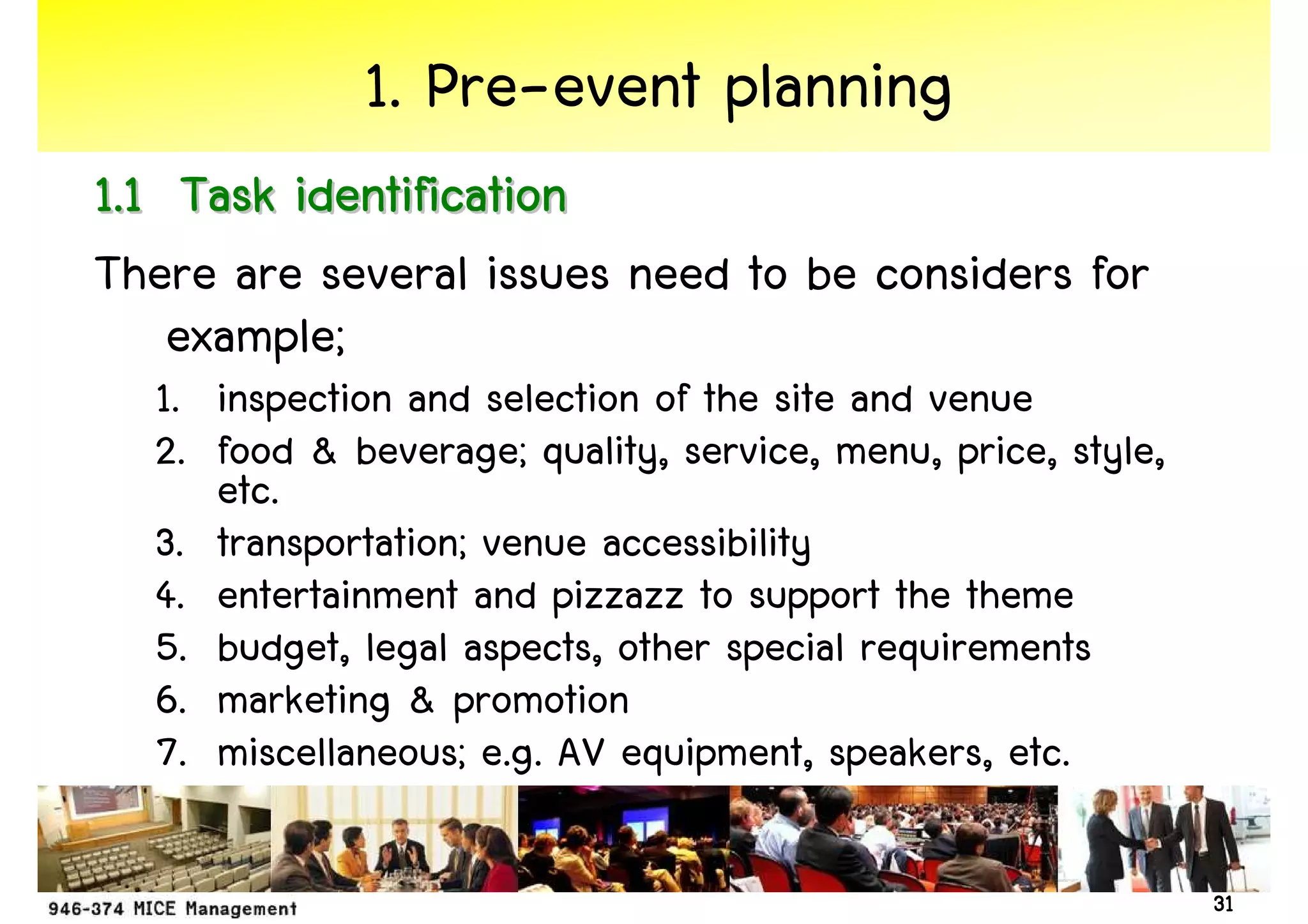 1. Pre-event planning
1.1 Task identification
There are several issues need to be considers for
    example;
  1. inspection and selection of the site and venue
  2. food & beverage; quality, service, menu, price, style,
     etc.
  3. transportation; venue accessibility
  4. entertainment and pizzazz to support the theme
  5. budget, legal aspects, other special requirements
  6. marketing & promotion
  7. miscellaneous; e.g. AV equipment, speakers, etc.

                                                              31
 