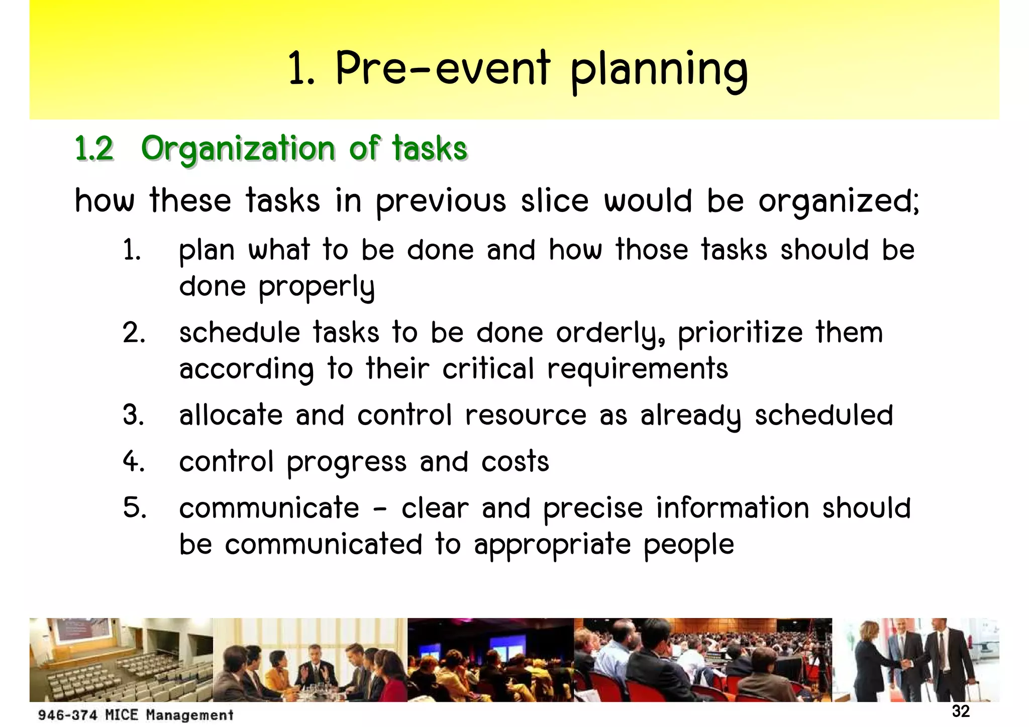 1. Pre-event planning
1.2 Organization of tasks
how these tasks in previous slice would be organized;
   1. plan what to be done and how those tasks should be
      done properly
   2. schedule tasks to be done orderly, prioritize them
      according to their critical requirements
   3. allocate and control resource as already scheduled
   4. control progress and costs
   5. communicate - clear and precise information should
      be communicated to appropriate people


                                                           32
 