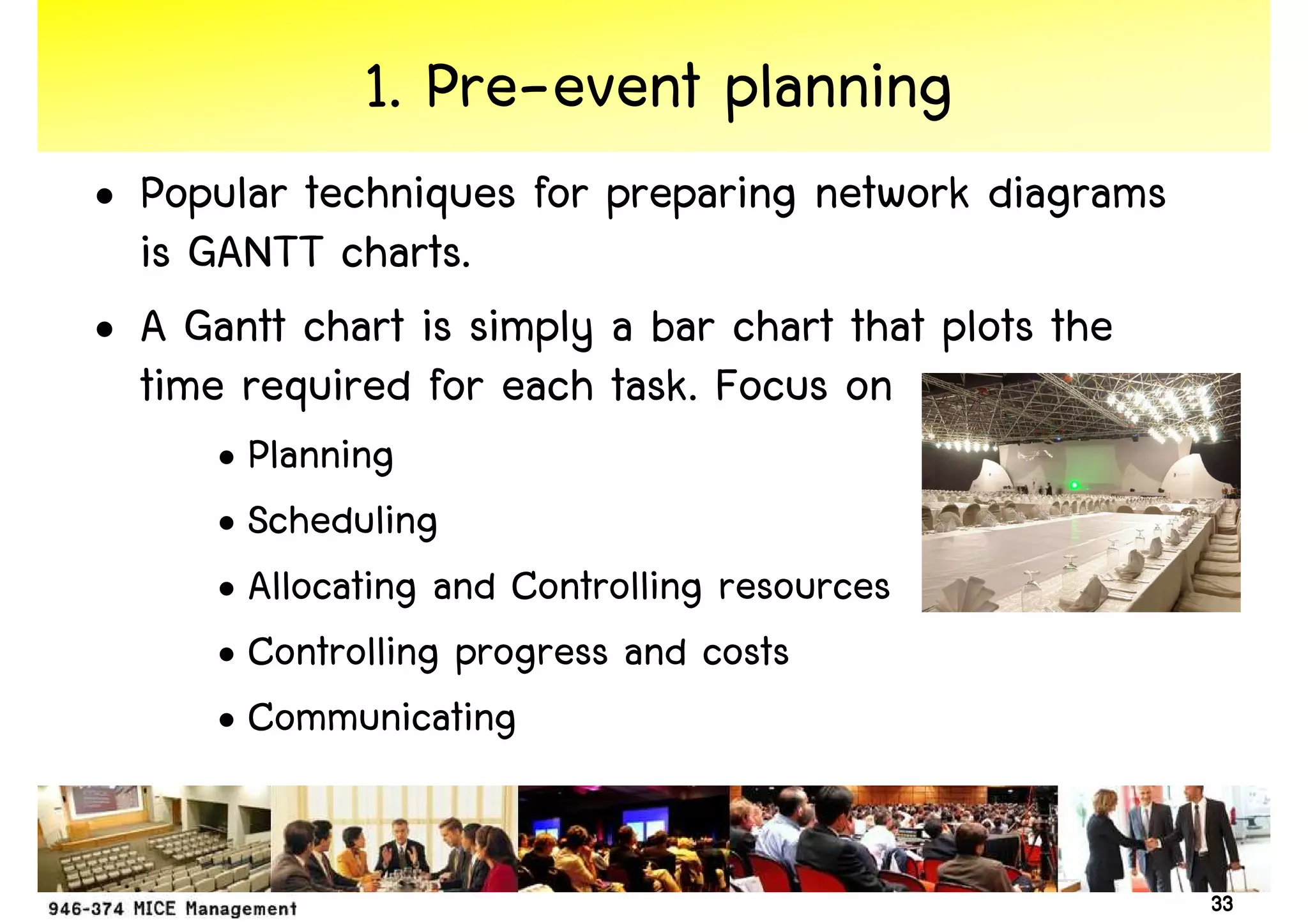 1. Pre-event planning
• Popular techniques for preparing network diagrams
  is GANTT charts.
• A Gantt chart is simply a bar chart that plots the
  time required for each task. Focus on
     • Planning
     • Scheduling
     • Allocating and Controlling resources
     • Controlling progress and costs
     • Communicating


                                                       33
 