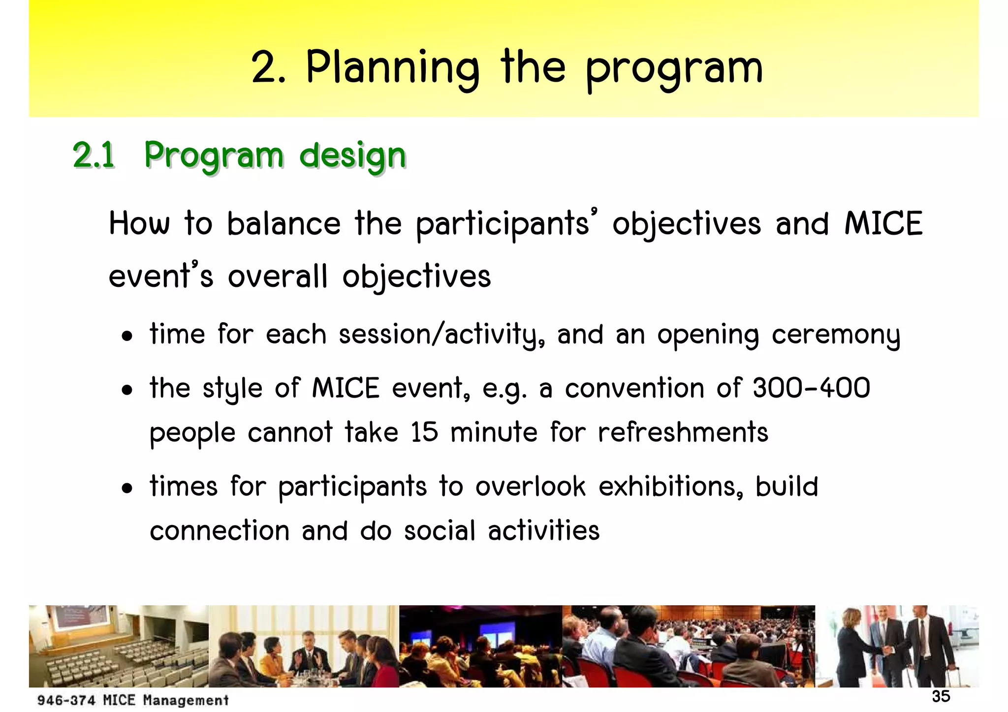 2. Planning the program
2.1 Program design
 How to balance the participants’ objectives and MICE
 event’s overall objectives
  • time for each session/activity, and an opening ceremony
  • the style of MICE event, e.g. a convention of 300-400
    people cannot take 15 minute for refreshments
  • times for participants to overlook exhibitions, build
    connection and do social activities


                                                              35
 