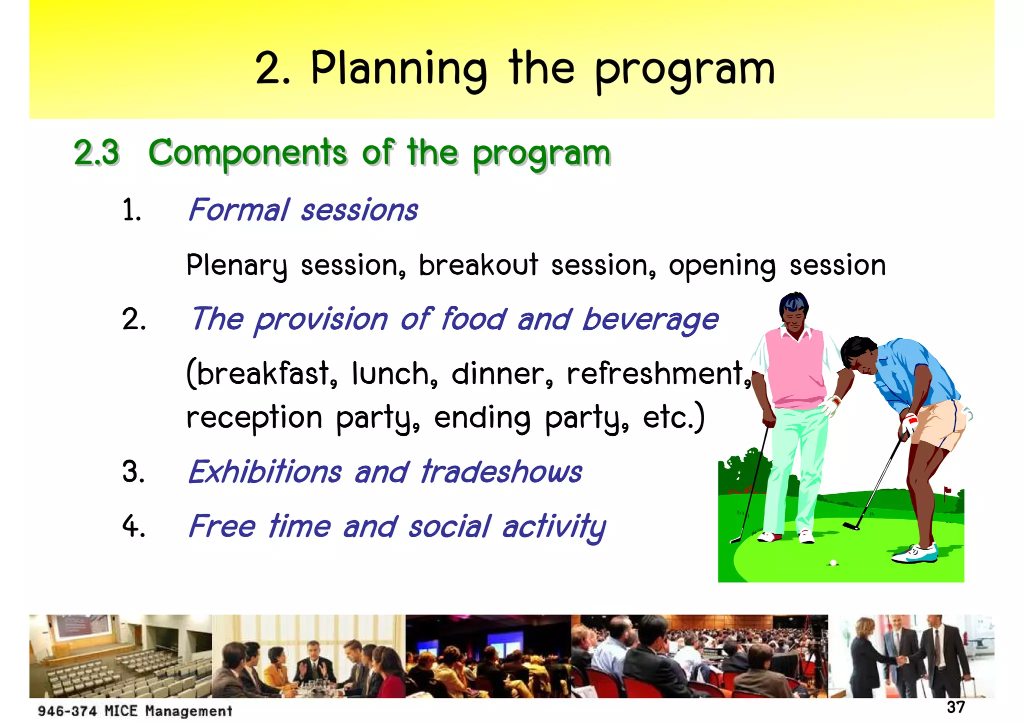 2. Planning the program
2.3 Components of the program
  1. Formal sessions
      Plenary session, breakout session, opening session
  2. The provision of food and beverage
     (breakfast, lunch, dinner, refreshment,
     reception party, ending party, etc.)
  3. Exhibitions and tradeshows
  4. Free time and social activity


                                                           37
 