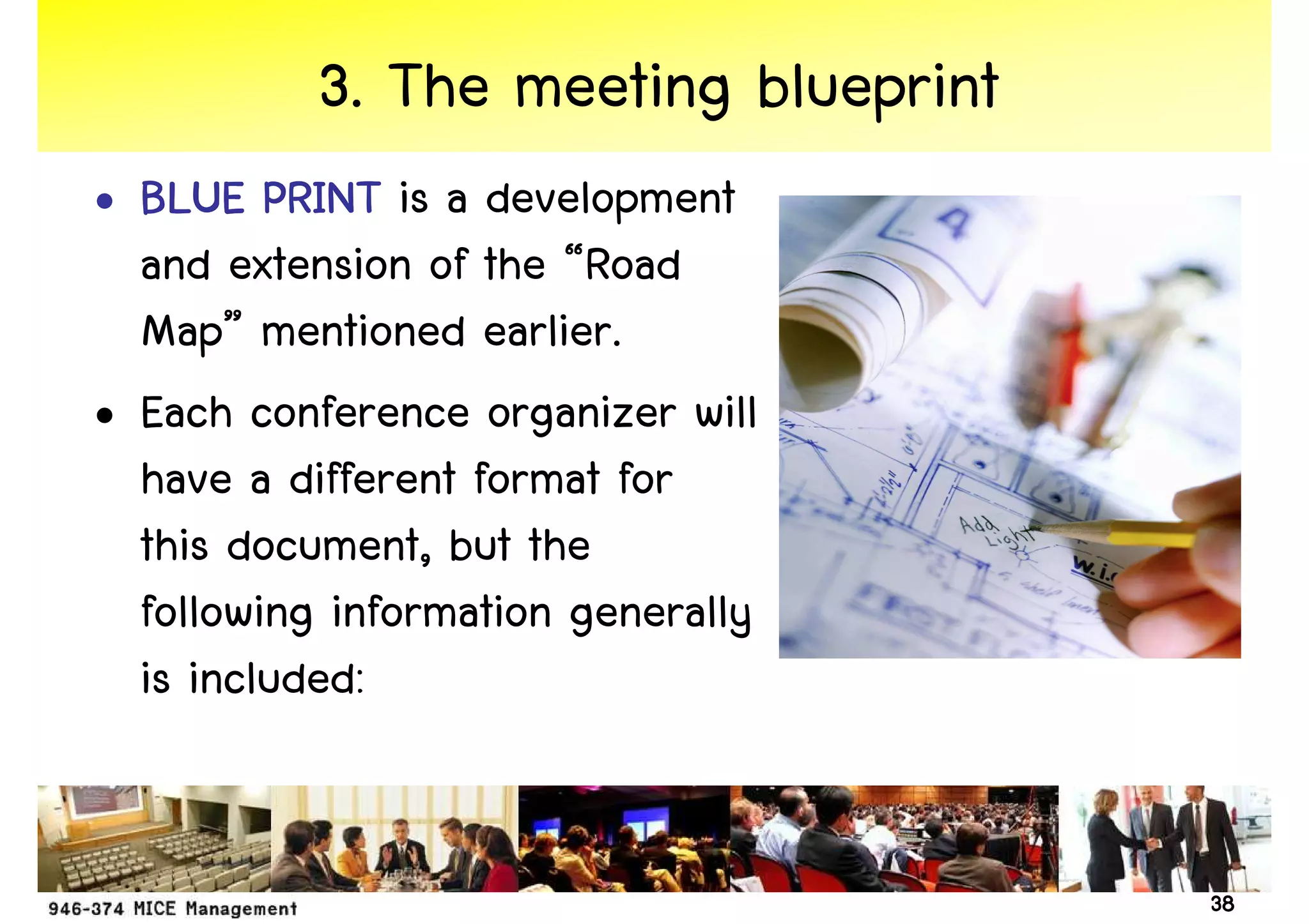 3. The meeting blueprint
• BLUE PRINT is a development
  and extension of the “Road
  Map” mentioned earlier.
• Each conference organizer will
  have a different format for
  this document, but the
  following information generally
  is included:


                                      38
 