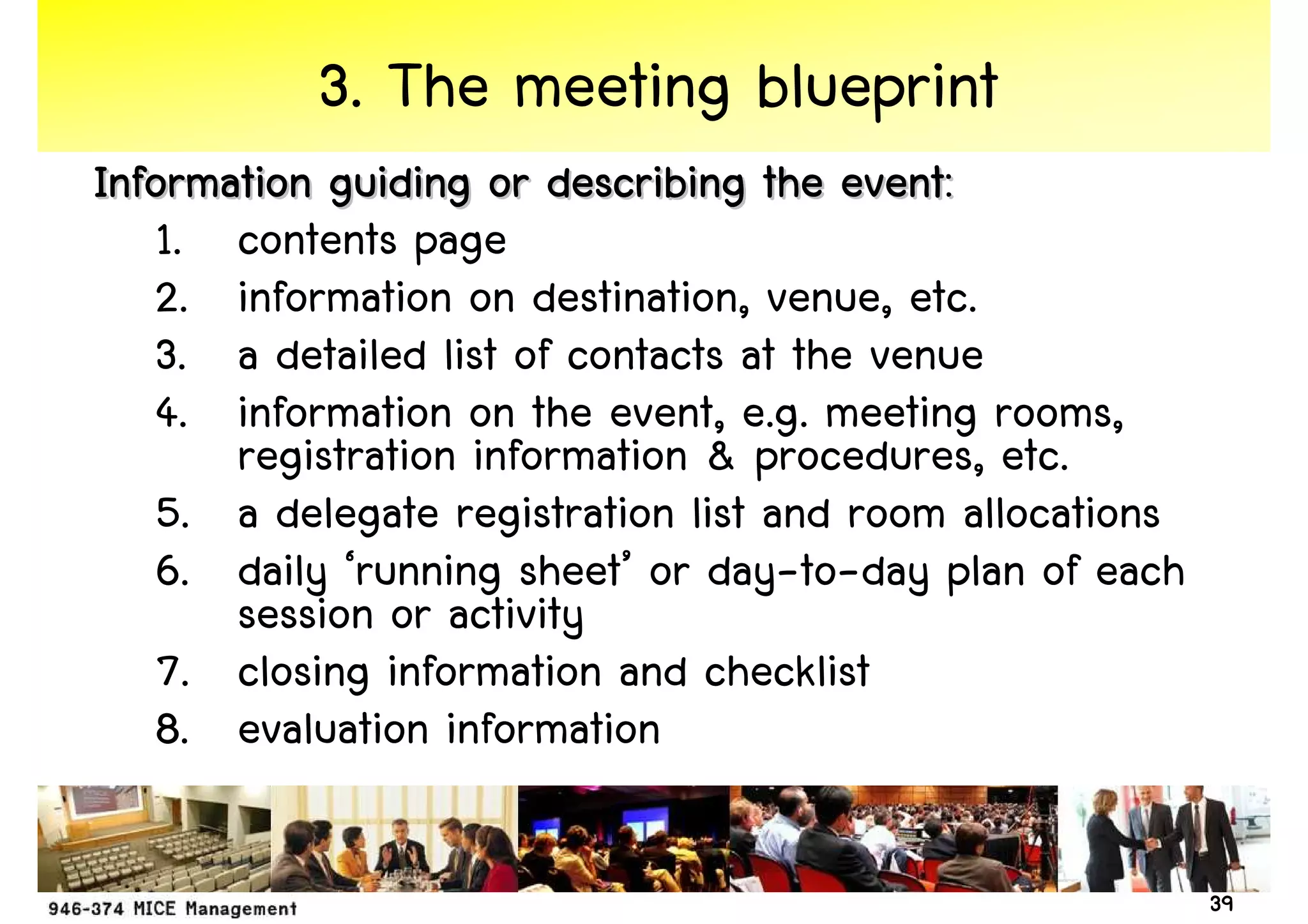 3. The meeting blueprint
Information guiding or describing the event:
   1. contents page
   2. information on destination, venue, etc.
   3. a detailed list of contacts at the venue
   4. information on the event, e.g. meeting rooms,
       registration information & procedures, etc.
   5. a delegate registration list and room allocations
   6. daily ‘running sheet’ or day-to-day plan of each
       session or activity
   7. closing information and checklist
   8. evaluation information

                                                          39
 