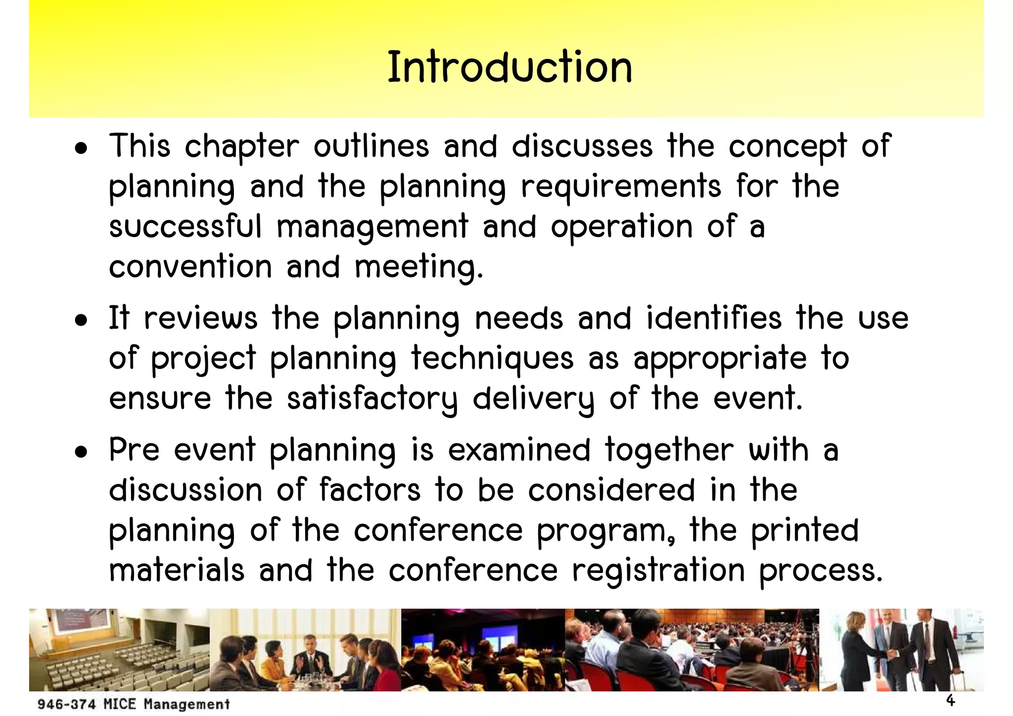 Introduction
• This chapter outlines and discusses the concept of
  planning and the planning requirements for the
  successful management and operation of a
  convention and meeting.
• It reviews the planning needs and identifies the use
  of project planning techniques as appropriate to
  ensure the satisfactory delivery of the event.
• Pre event planning is examined together with a
  discussion of factors to be considered in the
  planning of the conference program, the printed
  materials and the conference registration process.

                                                         4
 
