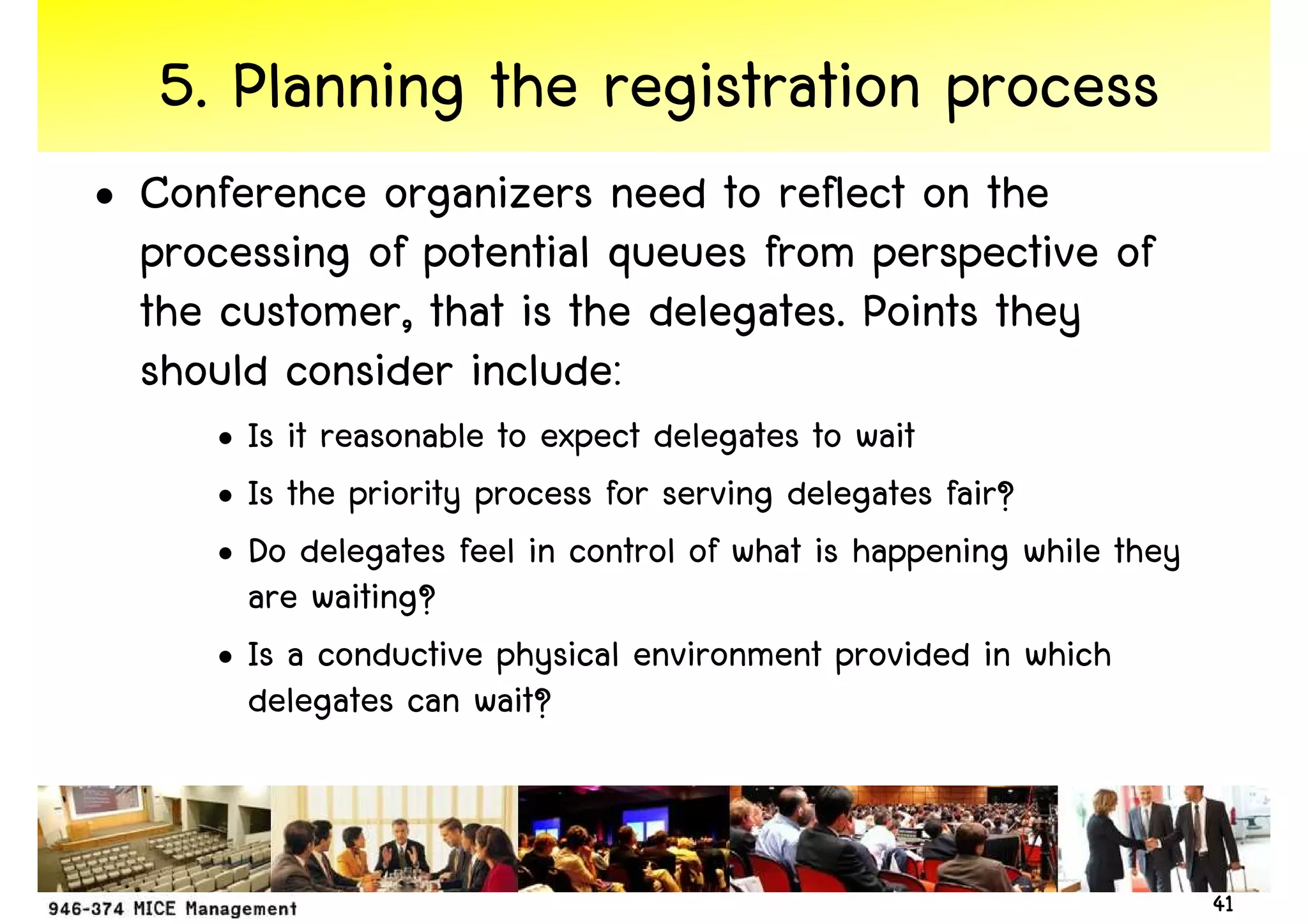 5. Planning the registration process
• Conference organizers need to reflect on the
  processing of potential queues from perspective of
  the customer, that is the delegates. Points they
  should consider include:
      • Is it reasonable to expect delegates to wait
      • Is the priority process for serving delegates fair?
      • Do delegates feel in control of what is happening while they
        are waiting?
      • Is a conductive physical environment provided in which
        delegates can wait?



                                                                       41
 