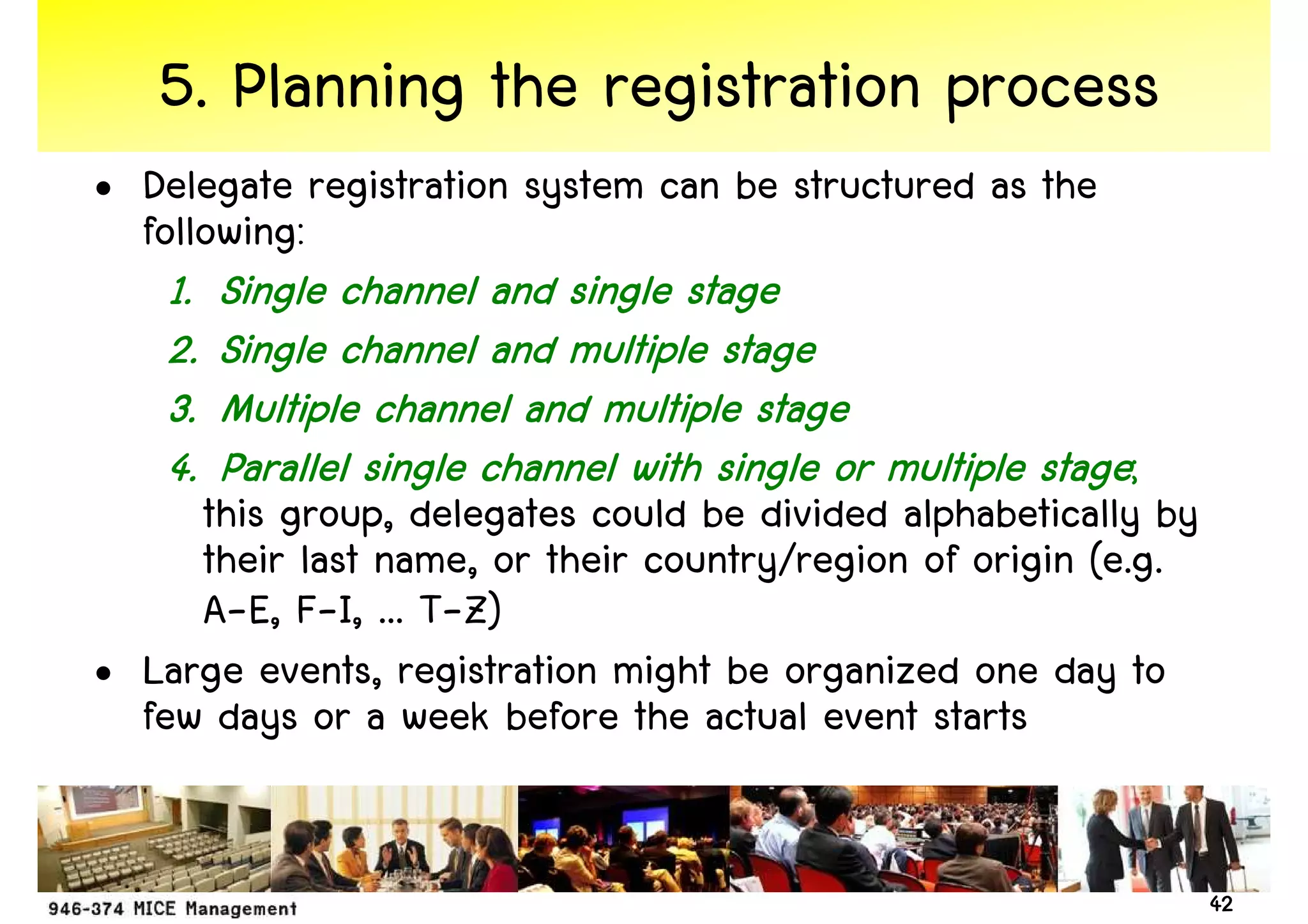 5. Planning the registration process
• Delegate registration system can be structured as the
  following:
    1.   Single channel and single stage
    2.   Single channel and multiple stage
    3.   Multiple channel and multiple stage
    4.   Parallel single channel with single or multiple stage;
     this group, delegates could be divided alphabetically by
     their last name, or their country/region of origin (e.g.
     A-E, F-I, ... T-Z)
• Large events, registration might be organized one day to
  few days or a week before the actual event starts


                                                                  42
 