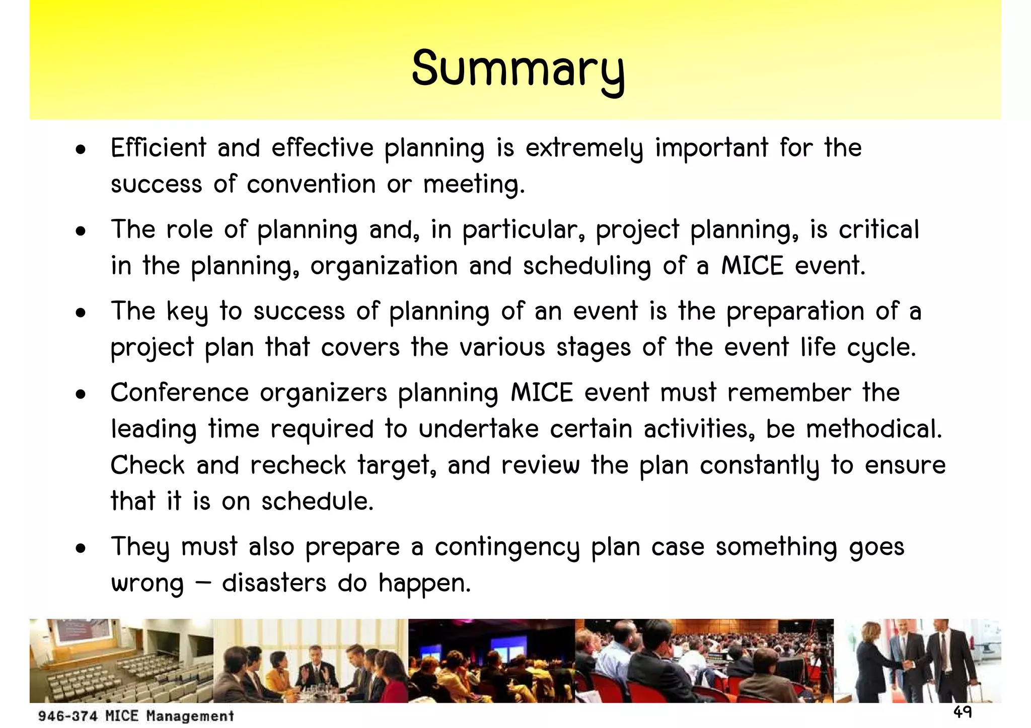 Summary
• Efficient and effective planning is extremely important for the
  success of convention or meeting.
• The role of planning and, in particular, project planning, is critical
  in the planning, organization and scheduling of a MICE event.
• The key to success of planning of an event is the preparation of a
  project plan that covers the various stages of the event life cycle.
• Conference organizers planning MICE event must remember the
  leading time required to undertake certain activities, be methodical.
  Check and recheck target, and review the plan constantly to ensure
  that it is on schedule.
• They must also prepare a contingency plan case something goes
  wrong – disasters do happen.


                                                                           49
 