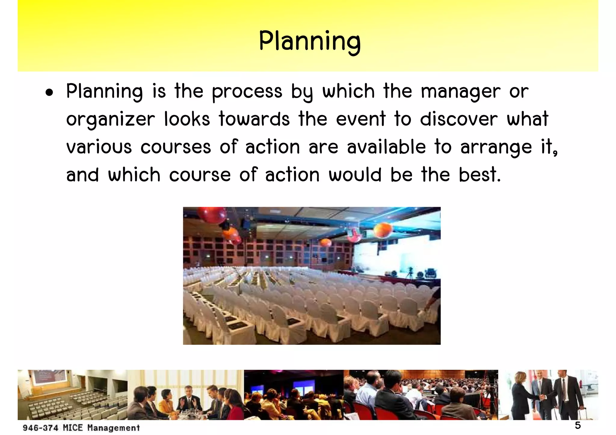 Planning
• Planning is the process by which the manager or
  organizer looks towards the event to discover what
  various courses of action are available to arrange it,
  and which course of action would be the best.




                                                           5
 
