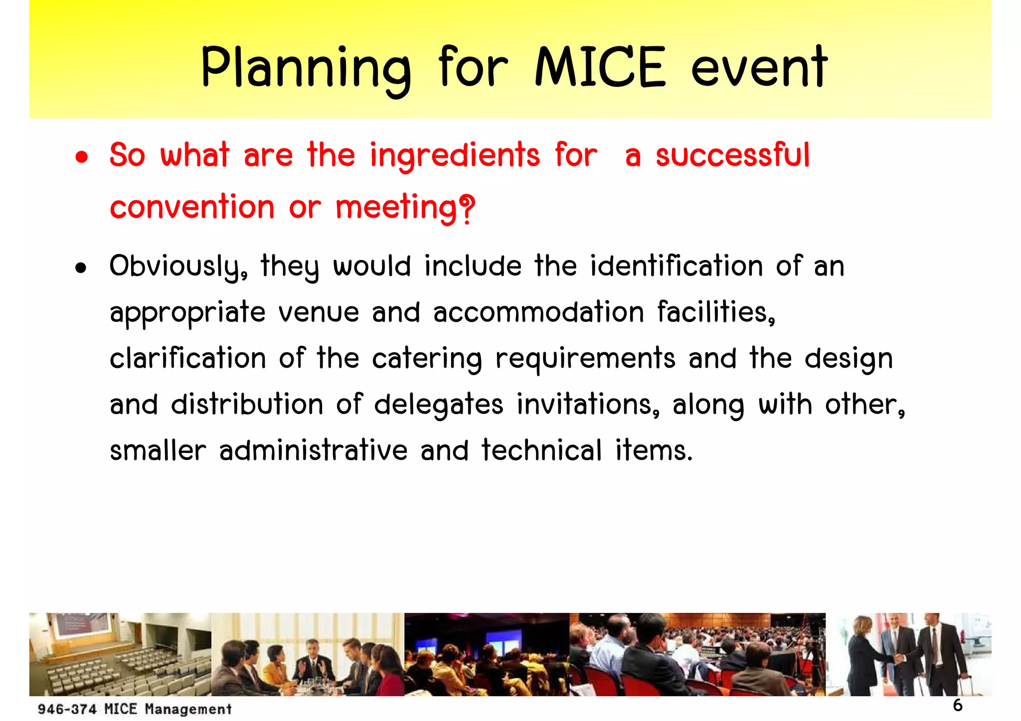 Planning for MICE event
• So what are the ingredients for a successful
  convention or meeting?
• Obviously, they would include the identification of an
  appropriate venue and accommodation facilities,
  clarification of the catering requirements and the design
  and distribution of delegates invitations, along with other,
  smaller administrative and technical items.




                                                                 6
 