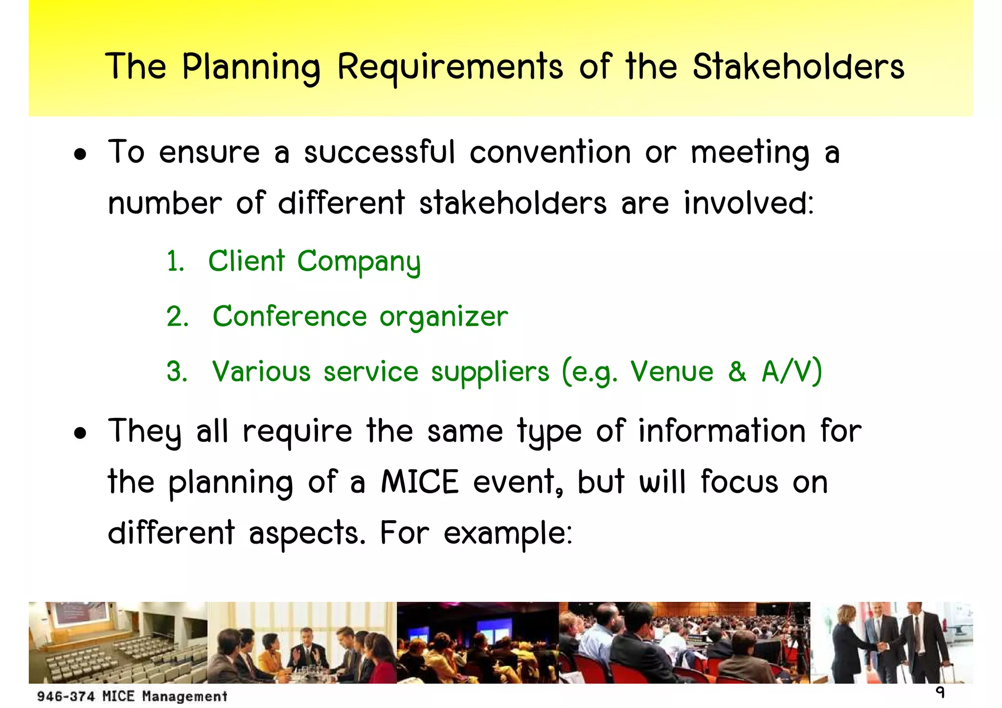 The Planning Requirements of the Stakeholders
• To ensure a successful convention or meeting a
  number of different stakeholders are involved:
      1. Client Company
      2. Conference organizer
      3. Various service suppliers (e.g. Venue & A/V)
• They all require the same type of information for
  the planning of a MICE event, but will focus on
  different aspects. For example:


                                                        9
 