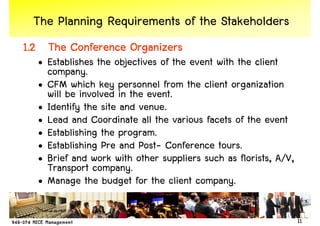 The Planning Requirements of the Stakeholders
1.2 The Conference Organizers
  • Establishes the objectives of the event with the client
    company.
  • CFM which key personnel from the client organization
    will be involved in the event.
  • Identify the site and venue.
  • Lead and Coordinate all the various facets of the event
  • Establishing the program.
  • Establishing Pre and Post- Conference tours.
  • Brief and work with other suppliers such as florists, A/V,
    Transport company.
  • Manage the budget for the client company.

                                                                 11
 