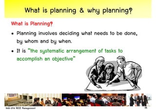 What is planning & why planning?
What is Planning?
• Planning involves deciding what needs to be done,
  by whom and by when.
• It is “the systematic arrangement of tasks to
  accomplish an objective”




                                                      16
 