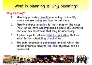 What is planning & why planning?
Why Planning?
  1. Planning provides direction enabling to identify
                           direction;
       where we are going and how to get there.
  2. Planning draws attention to the stages on the ways
       (how far we have accomplished objectives), identifies
       and clarifies sidetracks that may be necessary
  3. A plan helps to set and establish priorities that can
       assist in the scheduling of activities.
  4. The plan becomes a benchmark against which the
       actual progress towards the final objective can be
       compared.


                                                               17
 