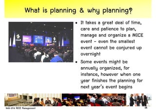 What is planning & why planning?
              • It takes a great deal of time,
                care and patience to plan,
                manage and organize a MICE
                event - even the smallest
                event cannot be conjured up
                overnight
              • Some events might be
                annually organized, for
                instance, however when one
                year finishes the planning for
                next year’s event begins


                                                 18
 