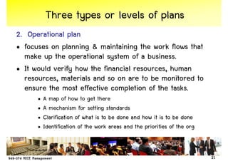 Three types or levels of plans
2. Operational plan
                plan
• focuses on planning & maintaining the work flows that
  make up the operational system of a business.
• It would verify how the financial resources, human
  resources, materials and so on are to be monitored to
  ensure the most effective completion of the tasks.
      •   A map of how to get there
      •   A mechanism for setting standards
      •   Clarification of what is to be done and how it is to be done
      •   Identification of the work areas and the priorities of the org


                                                                           21
 