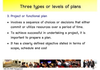 Three types or levels of plans
3. Project or functional plan
• involves a sequence of choices or decisions that either
   commit or utilize resources over a period of time.
• To achieve successful in undertaking a project, it is
   important to prepare a plan.
• It has a clearly defined objective stated in terms of
   scope, schedule and cost



                                                            22
 