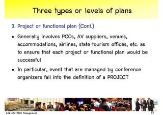 Three types or levels of plans
3. Project or functional plan (Cont.)
• Generally involves PCOs, AV suppliers, venues,
   accommodations, airlines, state tourism offices, etc. as
   to ensure that each project or functional plan would be
   successful
• In particular, event that are managed by conference
   organizers fall into the definition of a PROJECT



                                                              23
 