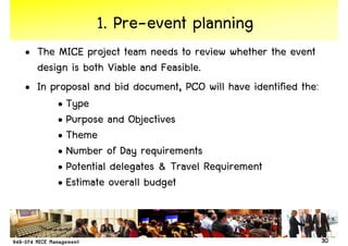 1. Pre-event planning
• The MICE project team needs to review whether the event
  design is both Viable and Feasible.
• In proposal and bid document, PCO will have identified the:
      • Type
      • Purpose and Objectives
      • Theme
      • Number of Day requirements
      • Potential delegates & Travel Requirement
      • Estimate overall budget


                                                                30
 