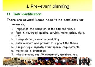 1. Pre-event planning
1.1 Task identification
There are several issues need to be considers for
    example;
  1. inspection and selection of the site and venue
  2. food & beverage; quality, service, menu, price, style,
     etc.
  3. transportation; venue accessibility
  4. entertainment and pizzazz to support the theme
  5. budget, legal aspects, other special requirements
  6. marketing & promotion
  7. miscellaneous; e.g. AV equipment, speakers, etc.

                                                              31
 