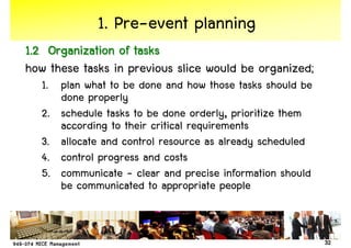 1. Pre-event planning
1.2 Organization of tasks
how these tasks in previous slice would be organized;
   1. plan what to be done and how those tasks should be
      done properly
   2. schedule tasks to be done orderly, prioritize them
      according to their critical requirements
   3. allocate and control resource as already scheduled
   4. control progress and costs
   5. communicate - clear and precise information should
      be communicated to appropriate people


                                                           32
 