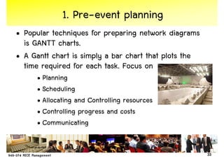 1. Pre-event planning
• Popular techniques for preparing network diagrams
  is GANTT charts.
• A Gantt chart is simply a bar chart that plots the
  time required for each task. Focus on
     • Planning
     • Scheduling
     • Allocating and Controlling resources
     • Controlling progress and costs
     • Communicating


                                                       33
 