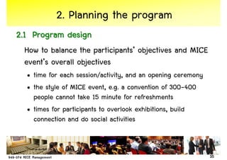 2. Planning the program
2.1 Program design
 How to balance the participants’ objectives and MICE
 event’s overall objectives
  • time for each session/activity, and an opening ceremony
  • the style of MICE event, e.g. a convention of 300-400
    people cannot take 15 minute for refreshments
  • times for participants to overlook exhibitions, build
    connection and do social activities


                                                              35
 